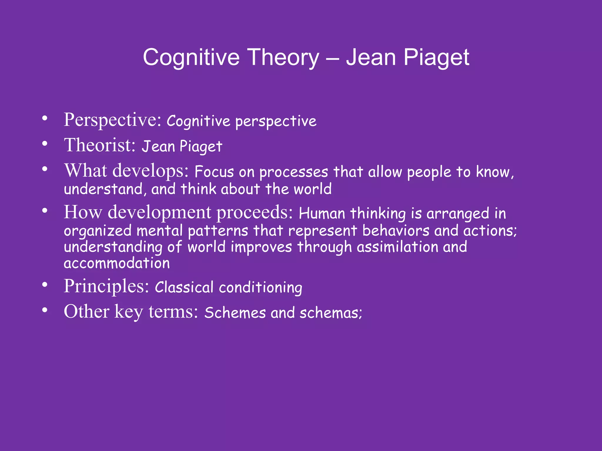 Cognitive Theory – Jean Piaget

• Perspective: Cognitive perspective
• Theorist: Jean Piaget
• What develops: Focus on processes that allow people to know,
  understand, and think about the world
• How development proceeds: Human thinking is arranged in
  organized mental patterns that represent behaviors and actions;
  understanding of world improves through assimilation and
  accommodation
• Principles: Classical conditioning
• Other key terms: Schemes and schemas;
 