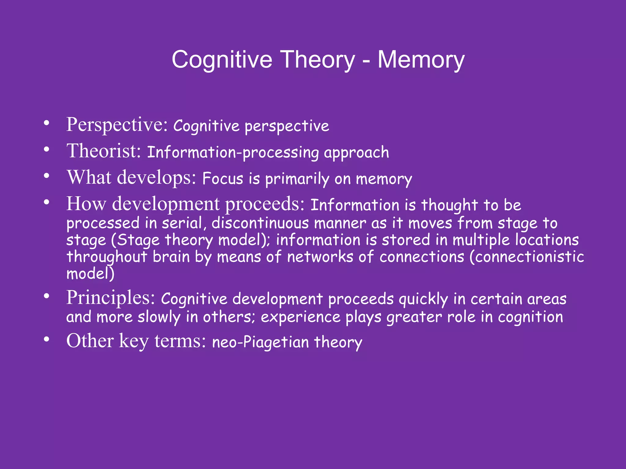 Cognitive Theory - Memory

•   Perspective: Cognitive perspective
•   Theorist: Information-processing approach
•   What develops: Focus is primarily on memory
•   How development proceeds: Information is thought to be
    processed in serial, discontinuous manner as it moves from stage to
    stage (Stage theory model); information is stored in multiple locations
    throughout brain by means of networks of connections (connectionistic
    model)
• Principles: Cognitive development proceeds quickly in certain areas
    and more slowly in others; experience plays greater role in cognition
• Other key terms: neo-Piagetian theory
 