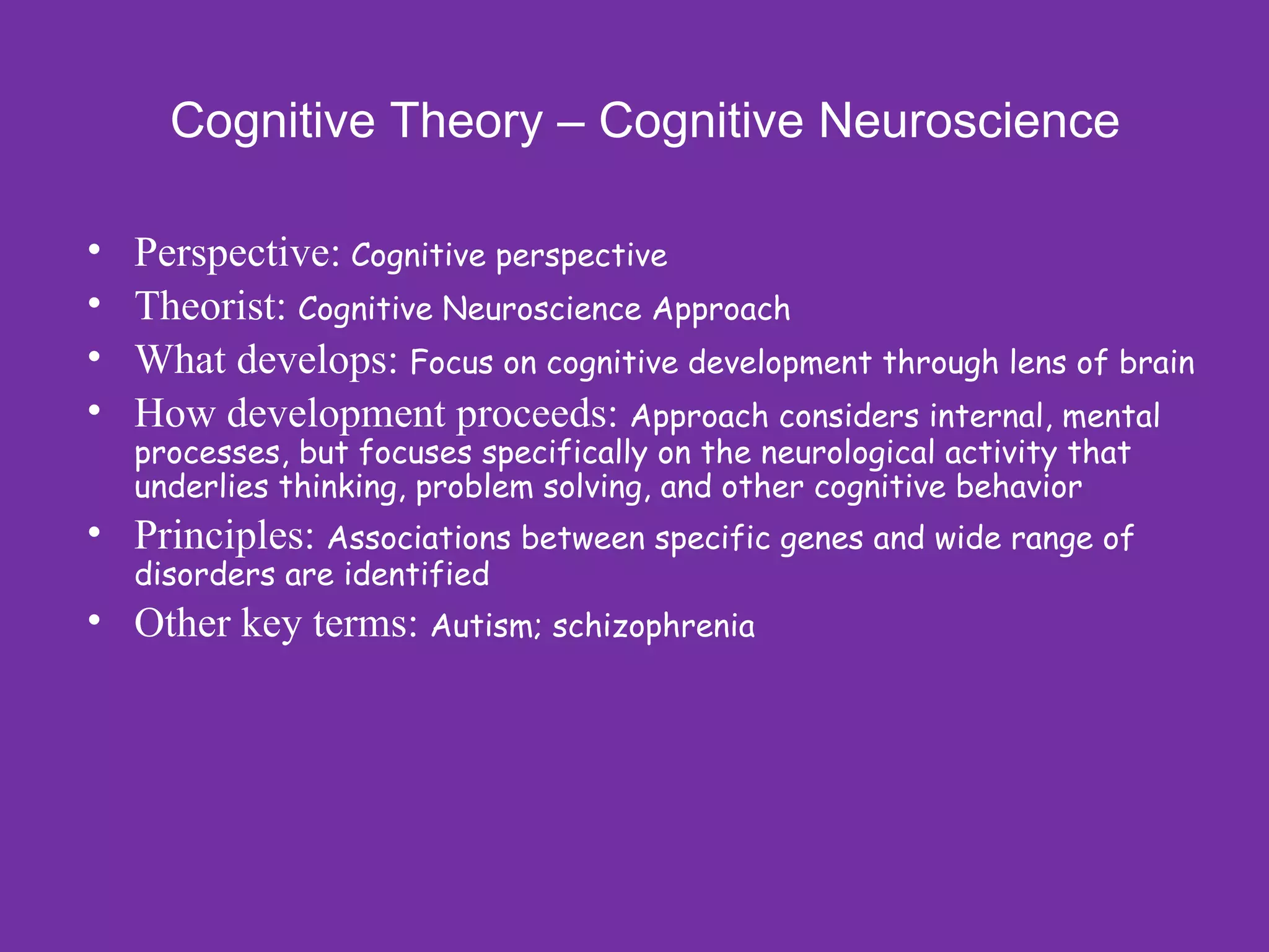 Cognitive Theory – Cognitive Neuroscience

•   Perspective: Cognitive perspective
•   Theorist: Cognitive Neuroscience Approach
•   What develops: Focus on cognitive development through lens of brain
•   How development proceeds: Approach considers internal, mental
    processes, but focuses specifically on the neurological activity that
    underlies thinking, problem solving, and other cognitive behavior
• Principles: Associations between specific genes and wide range of
    disorders are identified
• Other key terms: Autism; schizophrenia
 