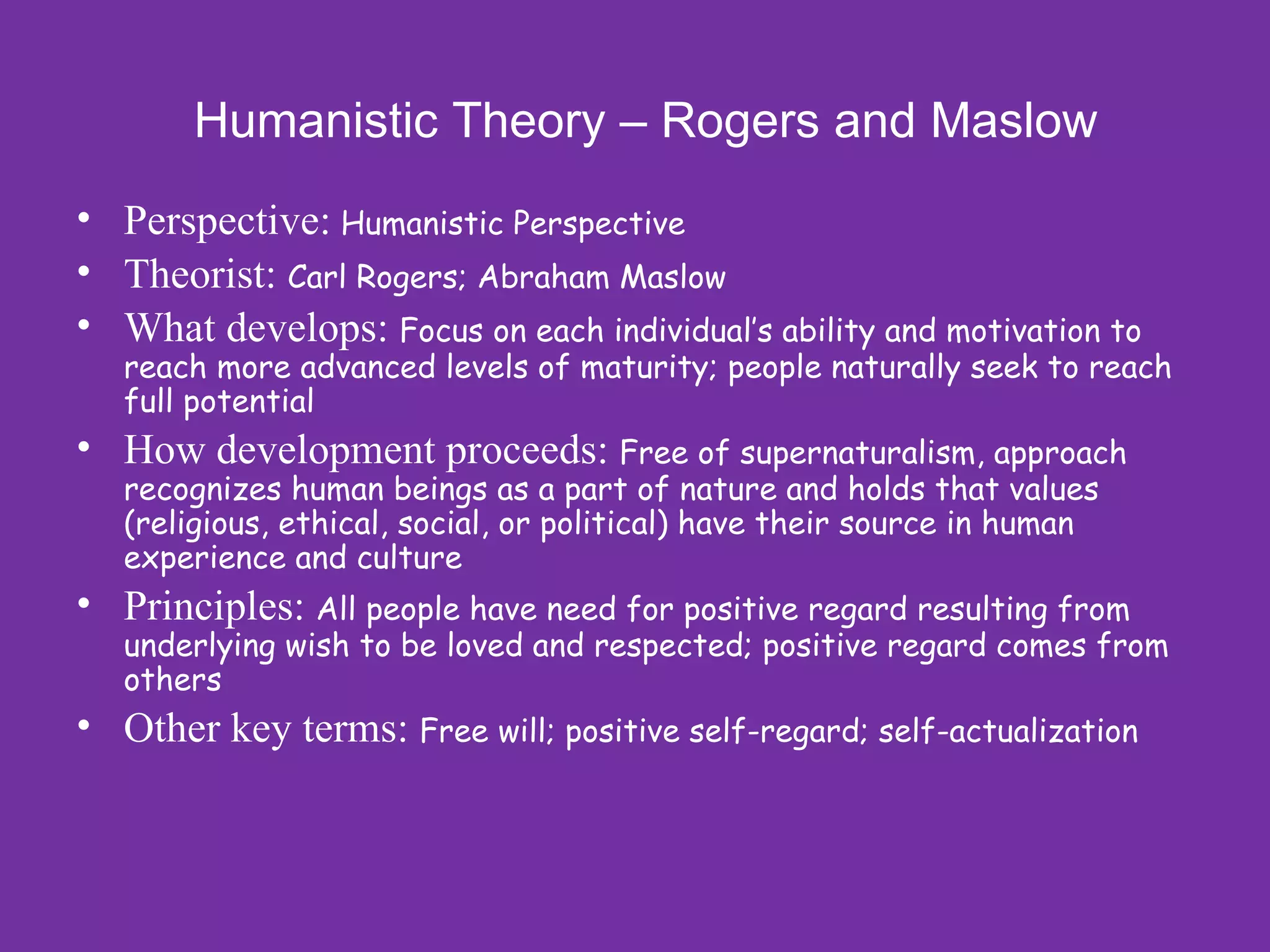 Humanistic Theory – Rogers and Maslow
• Perspective: Humanistic Perspective
• Theorist: Carl Rogers; Abraham Maslow
• What develops: Focus on each individual’s ability and motivation to
   reach more advanced levels of maturity; people naturally seek to reach
   full potential
• How development proceeds: Free of supernaturalism, approach
   recognizes human beings as a part of nature and holds that values
   (religious, ethical, social, or political) have their source in human
   experience and culture
• Principles: All people have need for positive regard resulting from
   underlying wish to be loved and respected; positive regard comes from
   others
• Other key terms: Free will; positive self-regard; self-actualization
 