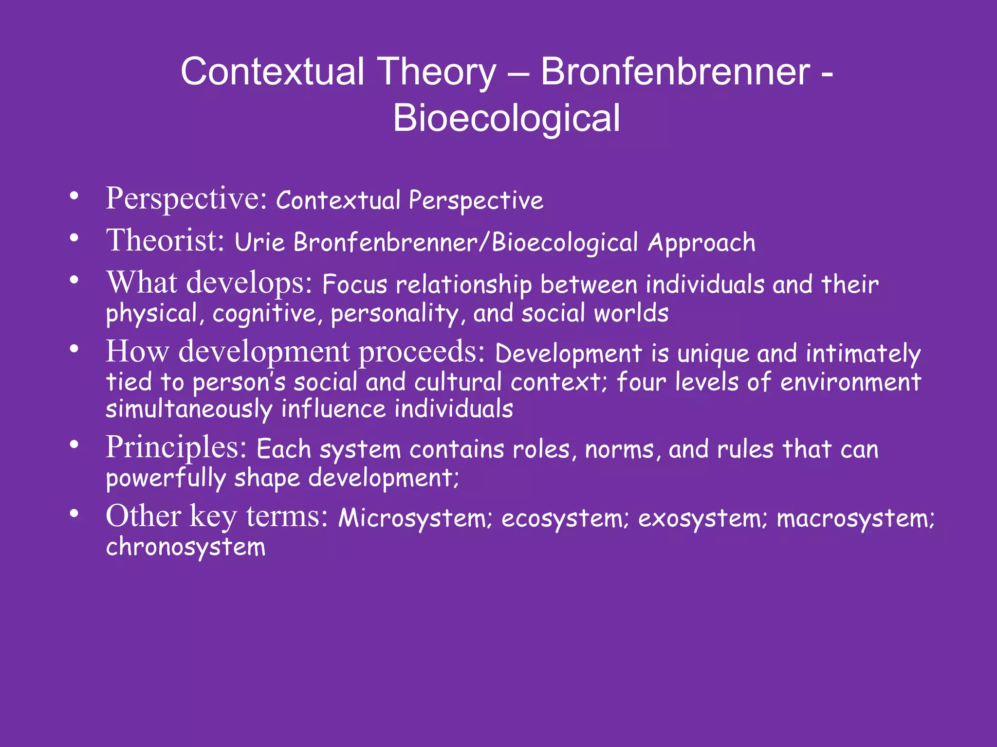 Contextual Theory – Bronfenbrenner -
                     Bioecological
• Perspective: Contextual Perspective
• Theorist: Urie Bronfenbrenner/Bioecological Approach
• What develops: Focus relationship between individuals and their
   physical, cognitive, personality, and social worlds
• How development proceeds: Development is unique and intimately
   tied to person’s social and cultural context; four levels of environment
   simultaneously influence individuals
• Principles: Each system contains roles, norms, and rules that can
   powerfully shape development;
• Other key terms: Microsystem; ecosystem; exosystem; macrosystem;
   chronosystem
 