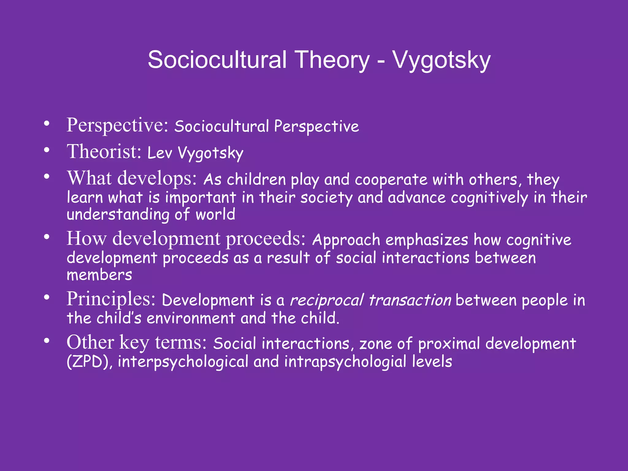 Sociocultural Theory - Vygotsky

• Perspective: Sociocultural Perspective
• Theorist: Lev Vygotsky
• What develops: As children play and cooperate with others, they
   learn what is important in their society and advance cognitively in their
   understanding of world
• How development proceeds: Approach emphasizes how cognitive
   development proceeds as a result of social interactions between
   members
• Principles: Development is a reciprocal transaction between people in
   the child’s environment and the child.
• Other key terms: Social interactions, zone of proximal development
   (ZPD), interpsychological and intrapsychologial levels
 