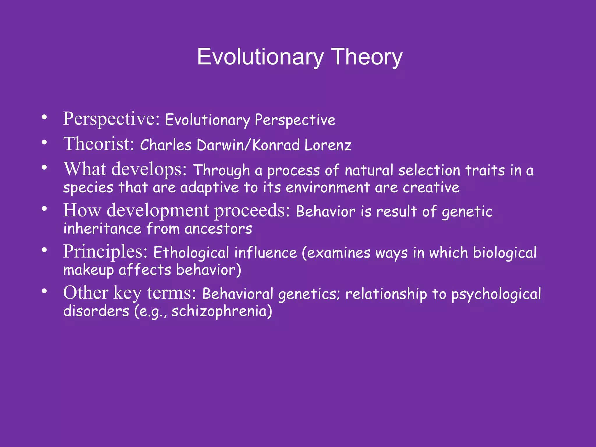 Evolutionary Theory

• Perspective: Evolutionary Perspective
• Theorist: Charles Darwin/Konrad Lorenz
• What develops: Through a process of natural selection traits in a
   species that are adaptive to its environment are creative
• How development proceeds: Behavior is result of genetic
   inheritance from ancestors
• Principles: Ethological influence (examines ways in which biological
   makeup affects behavior)
• Other key terms: Behavioral genetics; relationship to psychological
   disorders (e.g., schizophrenia)
 
