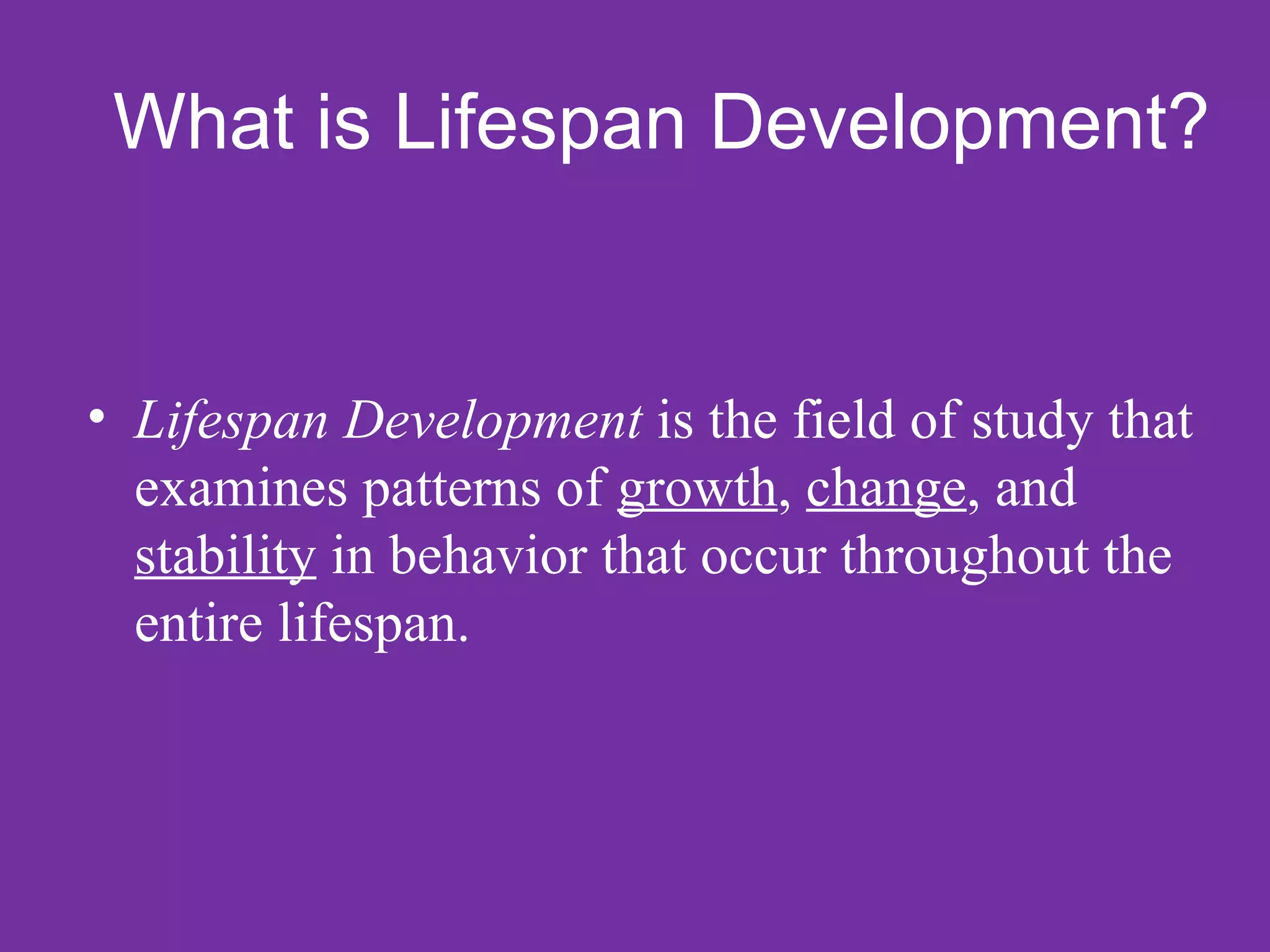 What is Lifespan Development?


• Lifespan Development is the field of study that
  examines patterns of growth, change, and
  stability in behavior that occur throughout the
  entire lifespan.
 