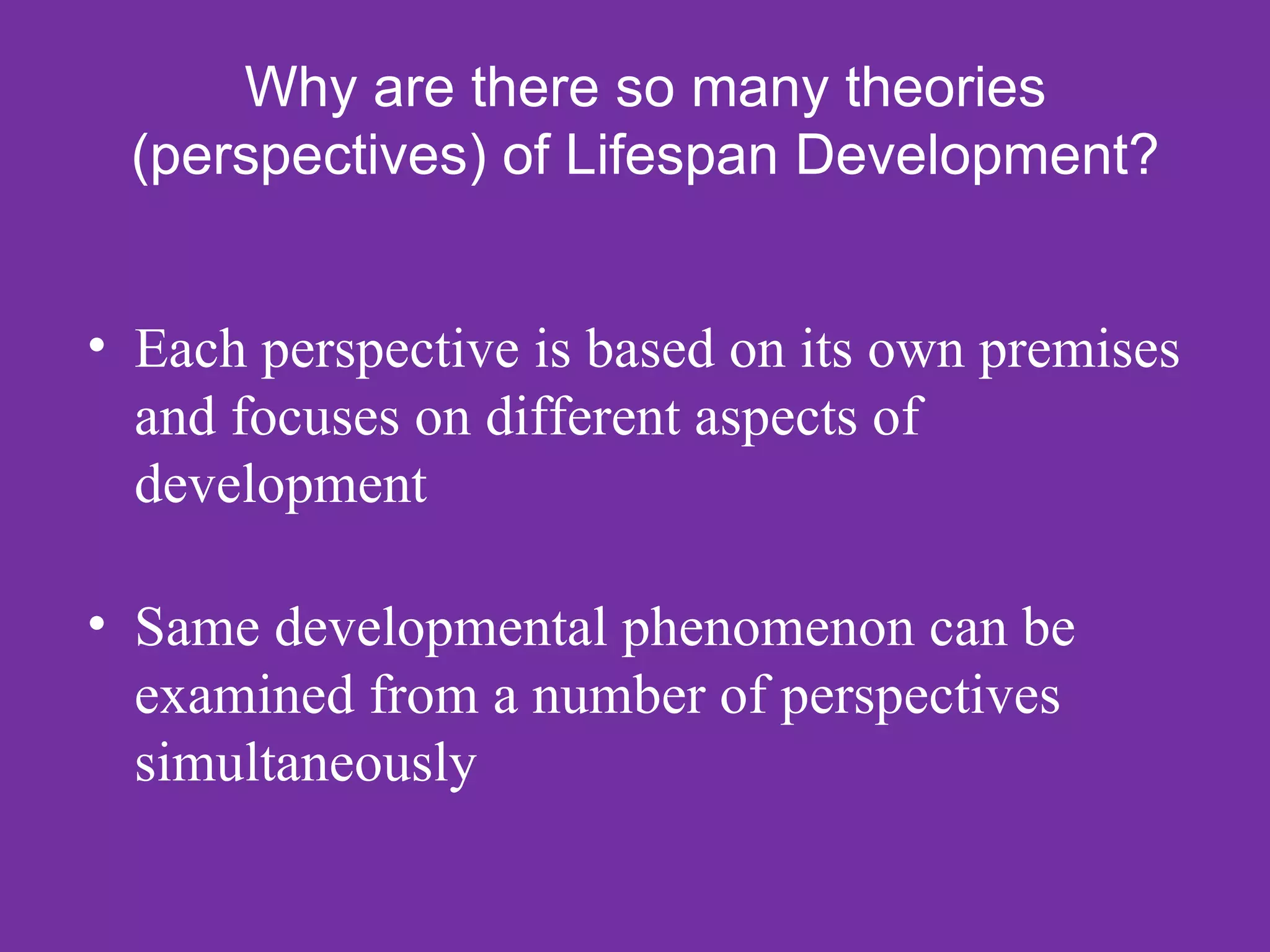Why are there so many theories
 (perspectives) of Lifespan Development?


• Each perspective is based on its own premises
  and focuses on different aspects of
  development

• Same developmental phenomenon can be
  examined from a number of perspectives
  simultaneously
 