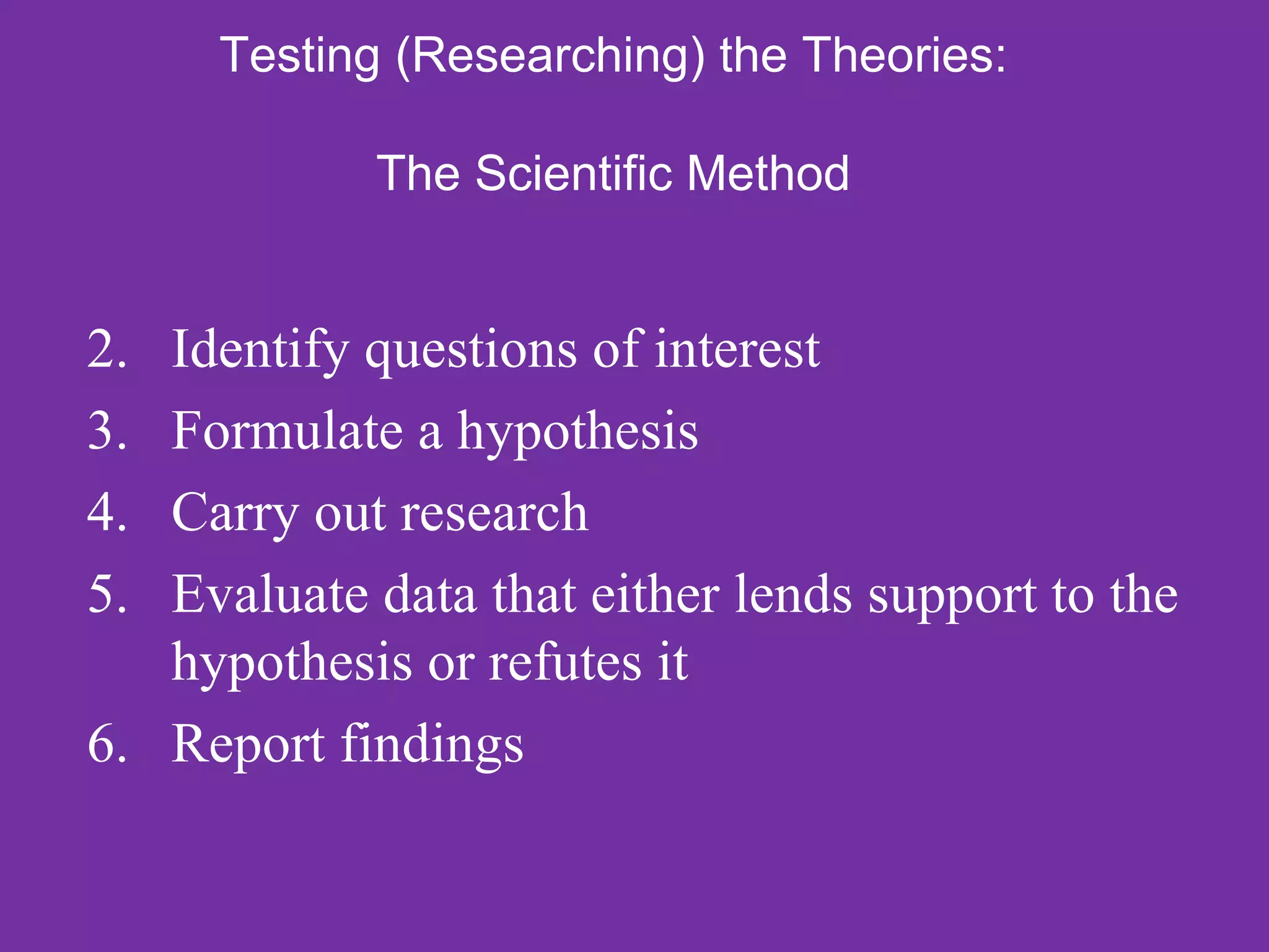 Testing (Researching) the Theories:

            The Scientific Method


2. Identify questions of interest
3. Formulate a hypothesis
4. Carry out research
5. Evaluate data that either lends support to the
   hypothesis or refutes it
6. Report findings
 