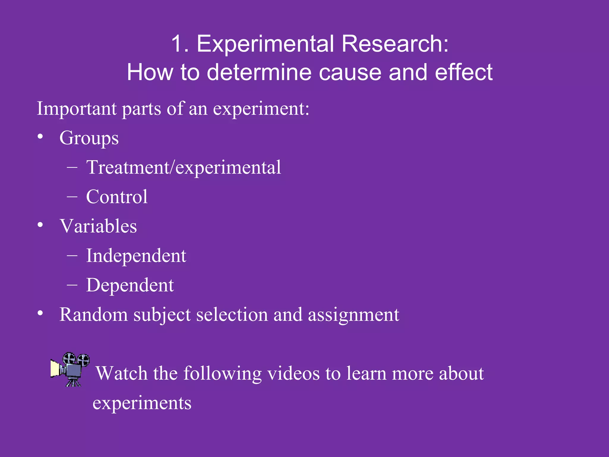 1. Experimental Research:
          How to determine cause and effect
Important parts of an experiment:
• Groups
   – Treatment/experimental
   – Control
• Variables
   – Independent
   – Dependent
• Random subject selection and assignment

      Watch the following videos to learn more about
      experiments
 