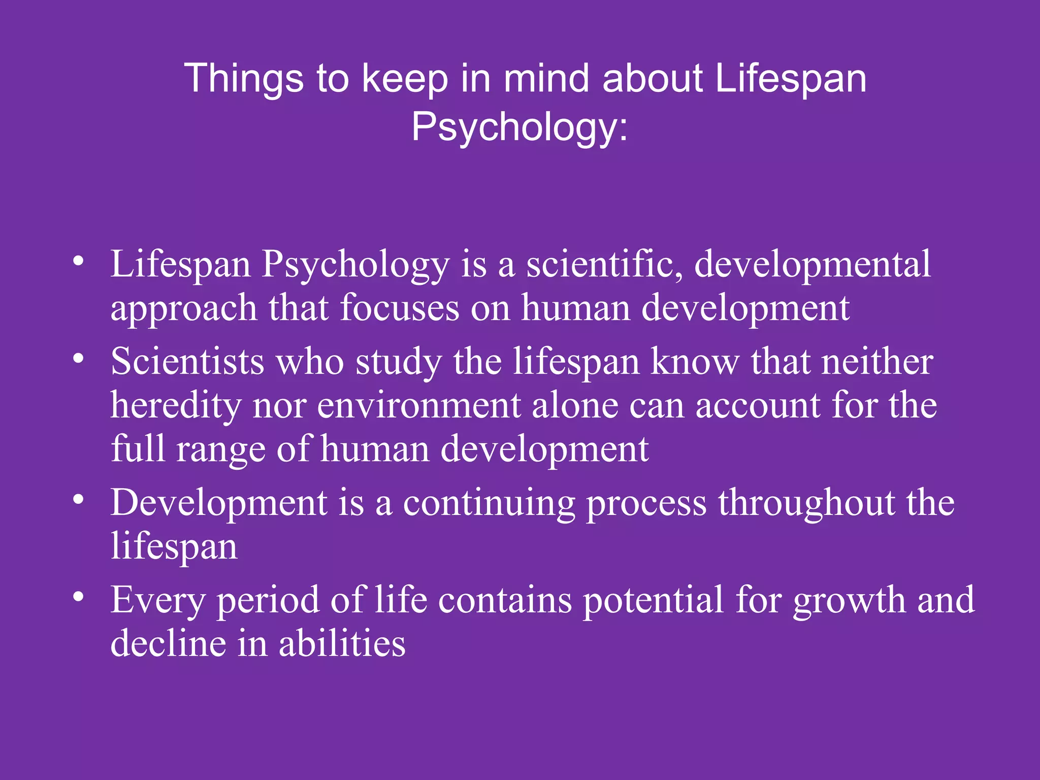 Things to keep in mind about Lifespan
                  Psychology:


• Lifespan Psychology is a scientific, developmental
  approach that focuses on human development
• Scientists who study the lifespan know that neither
  heredity nor environment alone can account for the
  full range of human development
• Development is a continuing process throughout the
  lifespan
• Every period of life contains potential for growth and
  decline in abilities
 