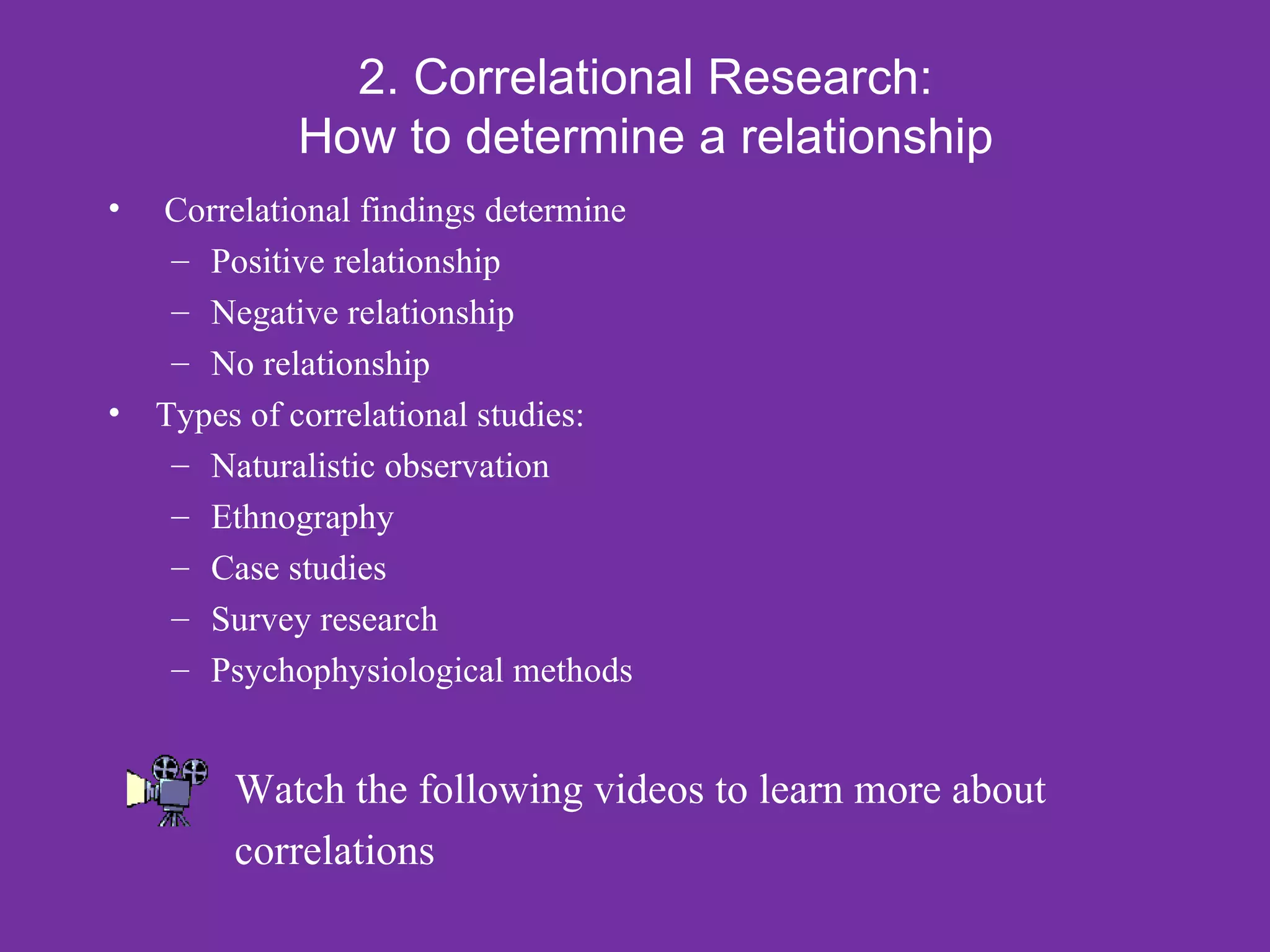 2. Correlational Research:
            How to determine a relationship
• Correlational findings determine
   – Positive relationship
   – Negative relationship
   – No relationship
• Types of correlational studies:
   – Naturalistic observation
   – Ethnography
   – Case studies
   – Survey research
   – Psychophysiological methods


        Watch the following videos to learn more about
        correlations
 