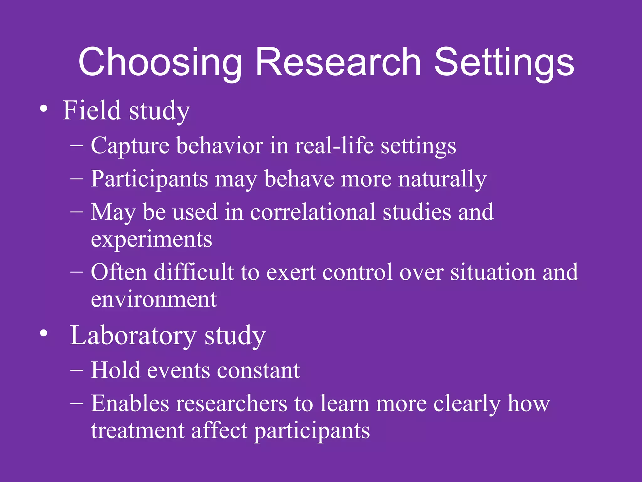 Choosing Research Settings
• Field study
  – Capture behavior in real-life settings
  – Participants may behave more naturally
  – May be used in correlational studies and
    experiments
  – Often difficult to exert control over situation and
    environment
• Laboratory study
  – Hold events constant
  – Enables researchers to learn more clearly how
    treatment affect participants
 