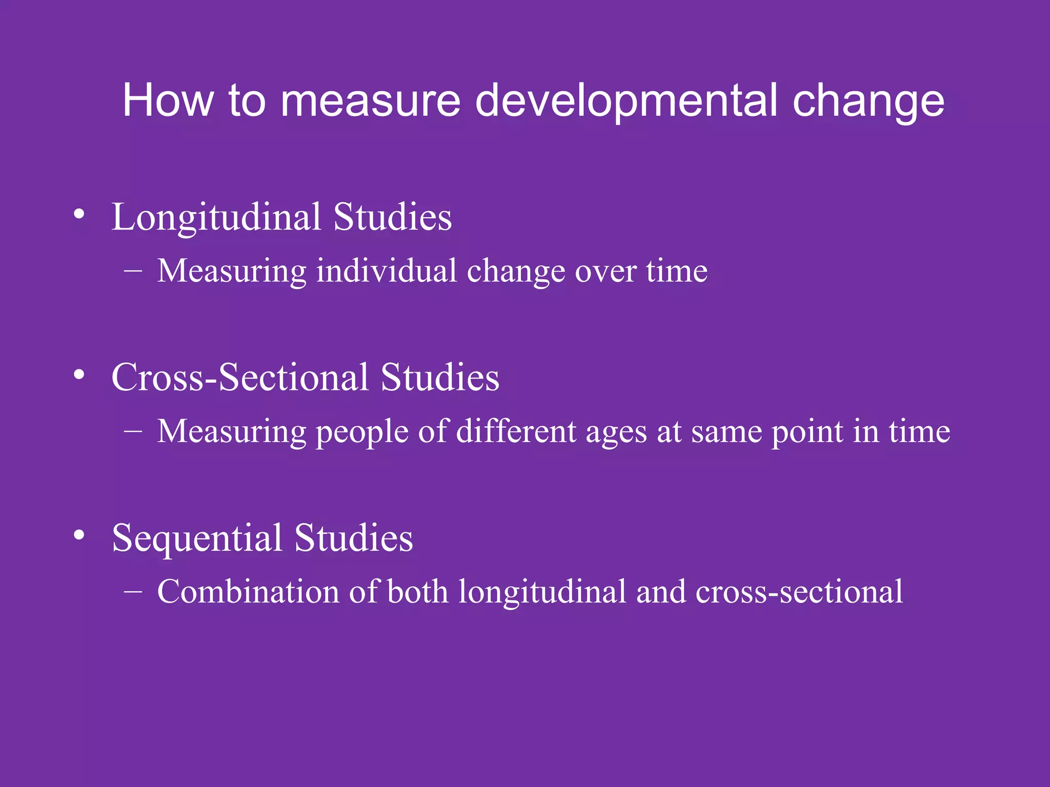 How to measure developmental change

• Longitudinal Studies
   – Measuring individual change over time


• Cross-Sectional Studies
   – Measuring people of different ages at same point in time


• Sequential Studies
   – Combination of both longitudinal and cross-sectional
 