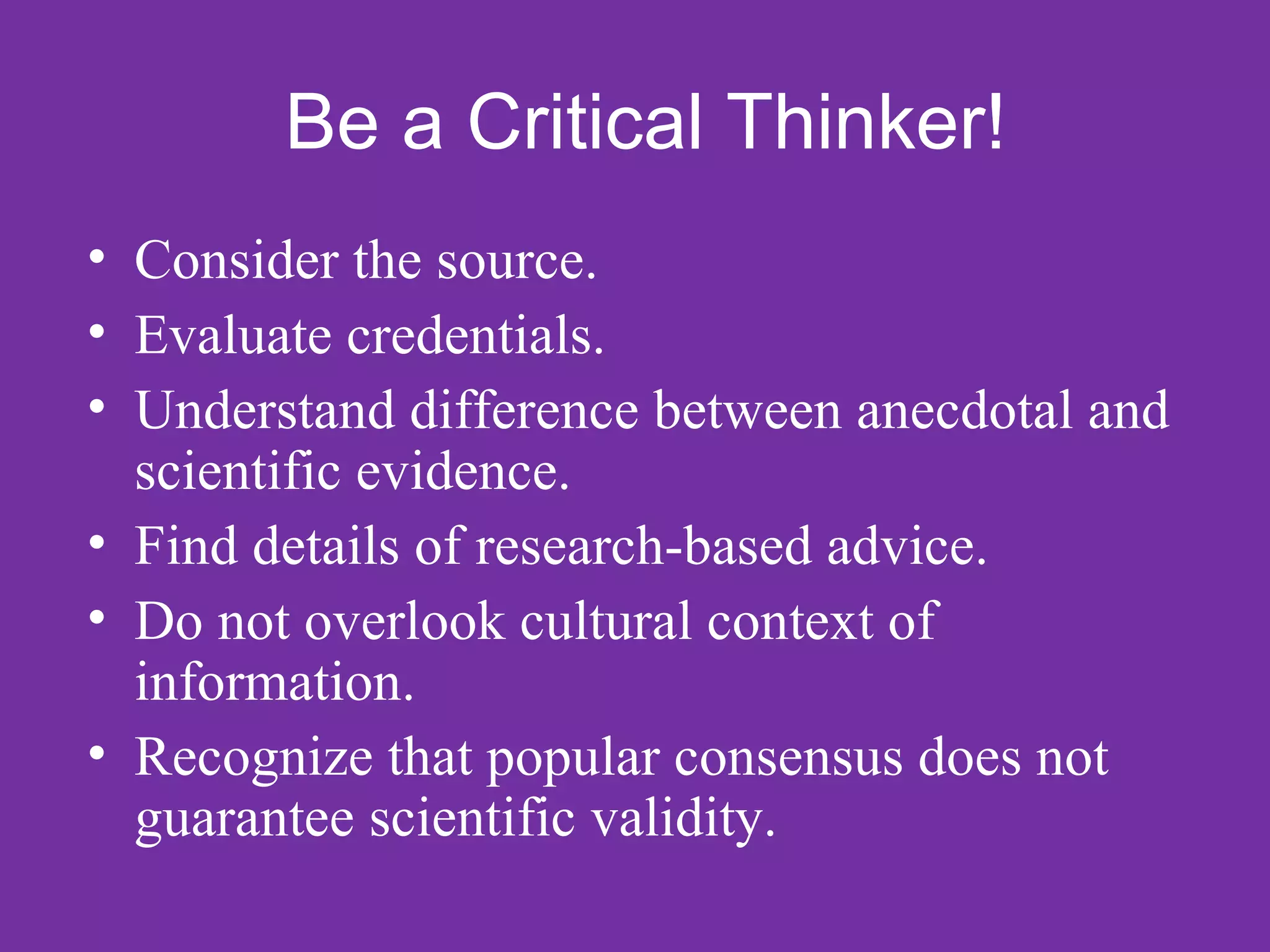 Be a Critical Thinker!
• Consider the source.
• Evaluate credentials.
• Understand difference between anecdotal and
  scientific evidence.
• Find details of research-based advice.
• Do not overlook cultural context of
  information.
• Recognize that popular consensus does not
  guarantee scientific validity.
 