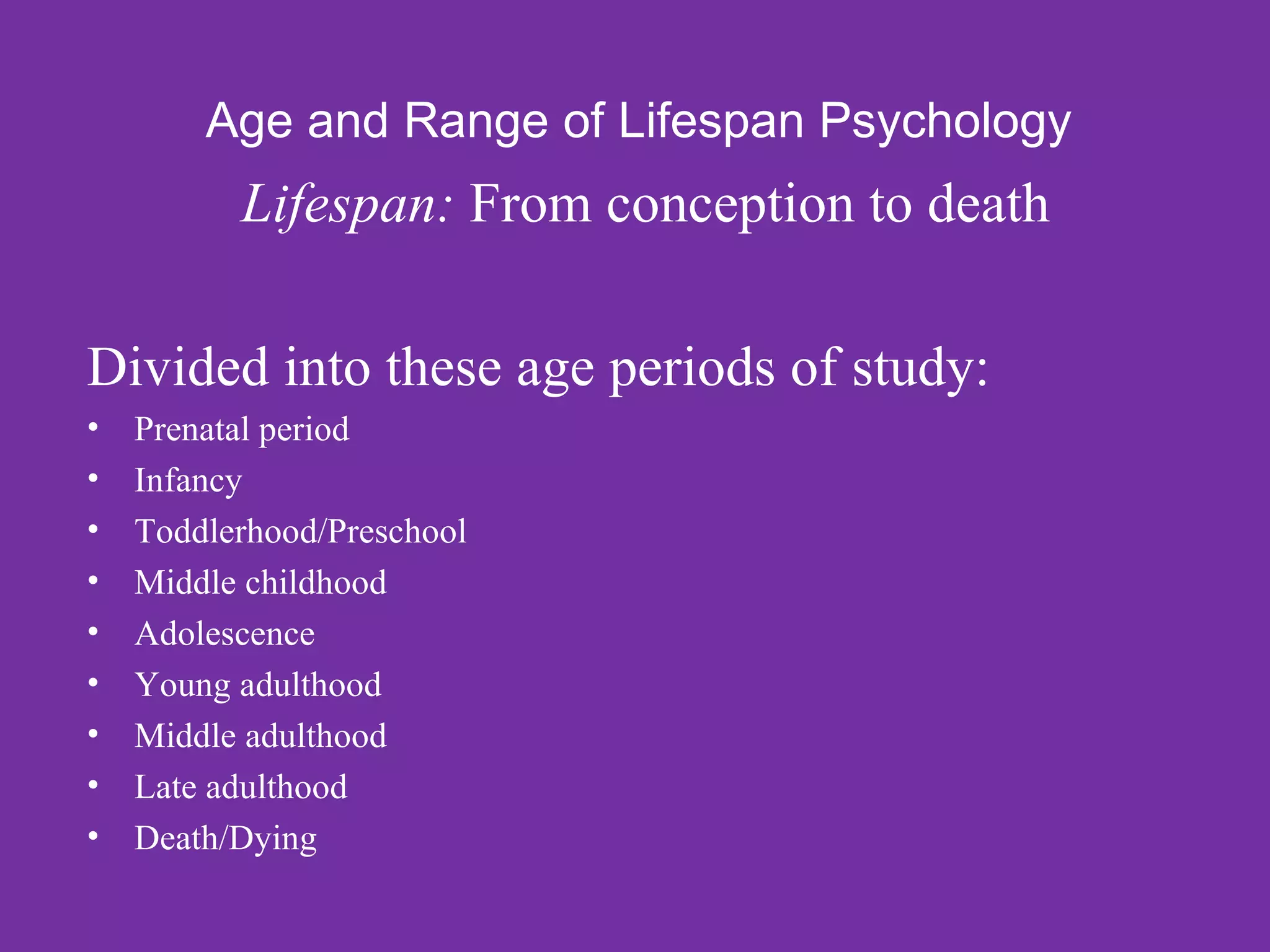 Age and Range of Lifespan Psychology
          Lifespan: From conception to death

Divided into these age periods of study:
•   Prenatal period
•   Infancy
•   Toddlerhood/Preschool
•   Middle childhood
•   Adolescence
•   Young adulthood
•   Middle adulthood
•   Late adulthood
•   Death/Dying
 