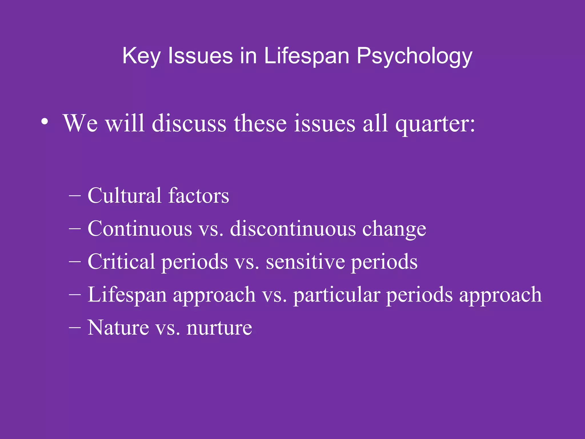 Key Issues in Lifespan Psychology

• We will discuss these issues all quarter:

  – Cultural factors
  – Continuous vs. discontinuous change
  – Critical periods vs. sensitive periods
  – Lifespan approach vs. particular periods approach
  – Nature vs. nurture
 