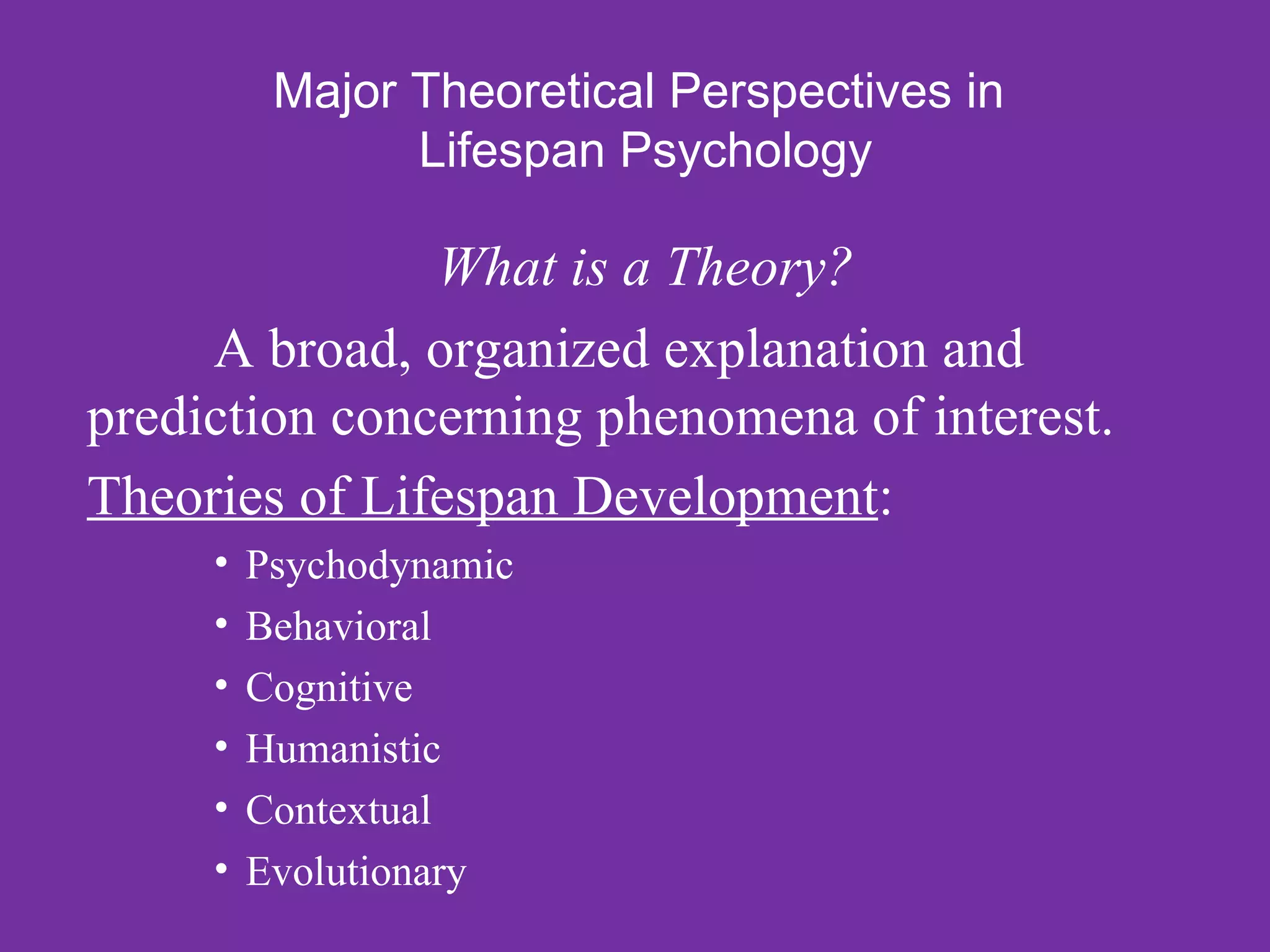 Major Theoretical Perspectives in
                Lifespan Psychology

               What is a Theory?
     A broad, organized explanation and
prediction concerning phenomena of interest.
Theories of Lifespan Development:
     •   Psychodynamic
     •   Behavioral
     •   Cognitive
     •   Humanistic
     •   Contextual
     •   Evolutionary
 
