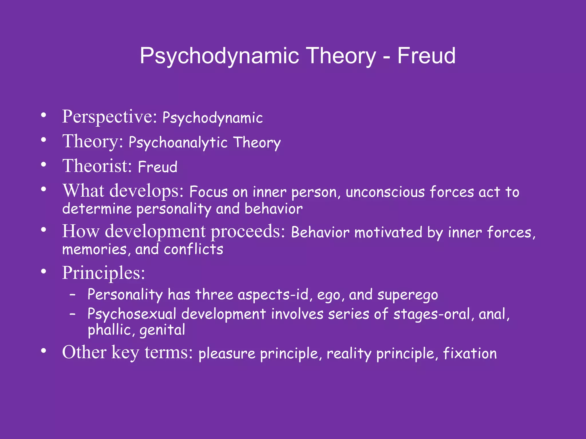 Psychodynamic Theory - Freud

•   Perspective: Psychodynamic
•   Theory: Psychoanalytic Theory
•   Theorist: Freud
•   What develops: Focus on inner person, unconscious forces act to
    determine personality and behavior
• How development proceeds: Behavior motivated by inner forces,
    memories, and conflicts
• Principles:
     – Personality has three aspects-id, ego, and superego
     – Psychosexual development involves series of stages-oral, anal,
       phallic, genital
• Other key terms: pleasure principle, reality principle, fixation
 