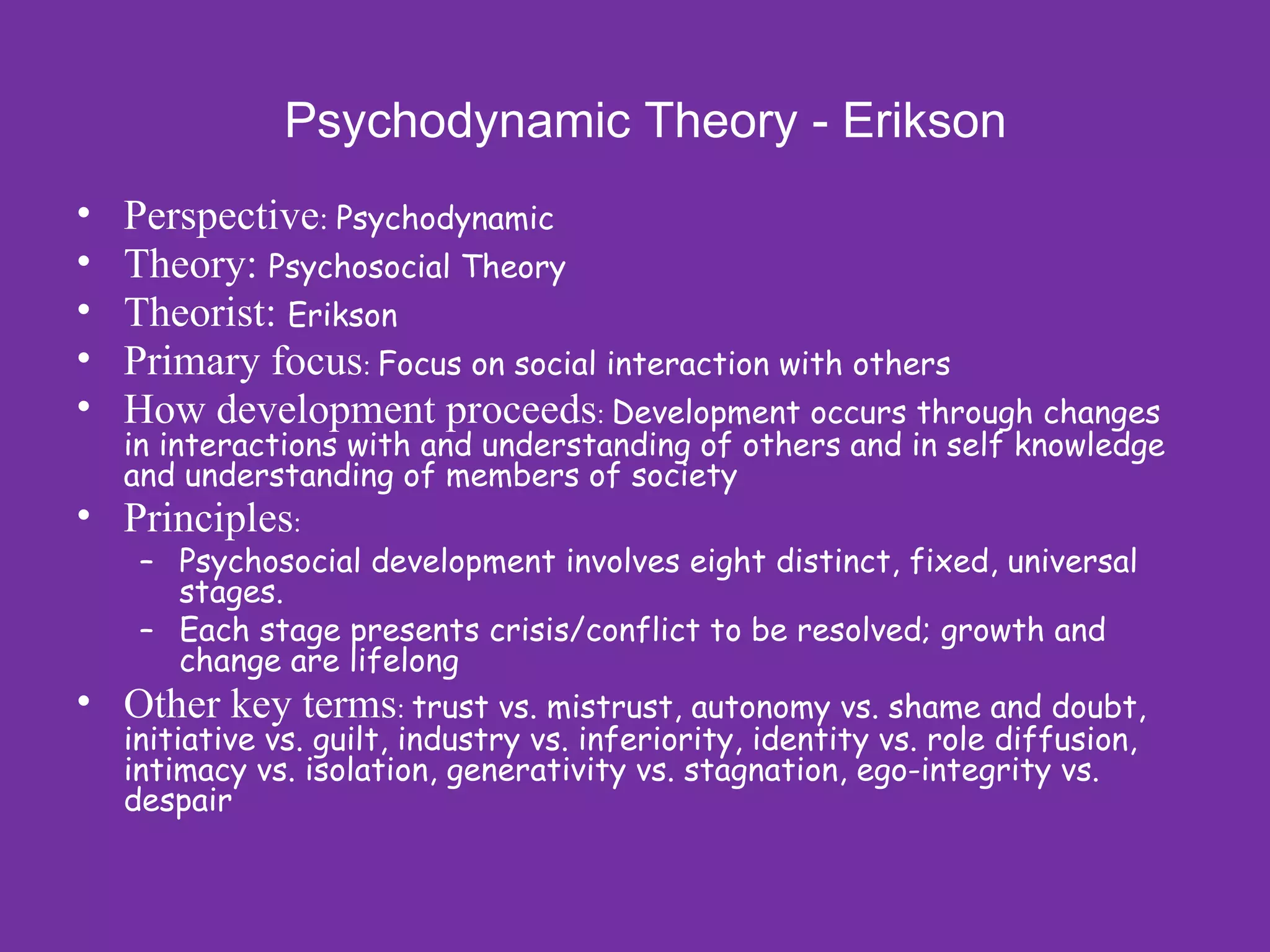 Psychodynamic Theory - Erikson
•   Perspective: Psychodynamic
•   Theory: Psychosocial Theory
•   Theorist: Erikson
•   Primary focus: Focus on social interaction with others
•   How development proceeds: Development occurs through changes
    in interactions with and understanding of others and in self knowledge
    and understanding of members of society
• Principles:
     – Psychosocial development involves eight distinct, fixed, universal
         stages.
     – Each stage presents crisis/conflict to be resolved; growth and
         change are lifelong
•   Other key terms: trust vs. mistrust, autonomy vs. shame and doubt,
    initiative vs. guilt, industry vs. inferiority, identity vs. role diffusion,
    intimacy vs. isolation, generativity vs. stagnation, ego-integrity vs.
    despair
 
