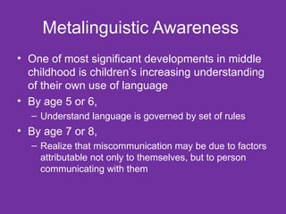 Metalinguistic Awareness  One of most significant developments in middle childhood is children’s increasing understanding of their own use of language  By age 5 or 6, Understand language is governed by set of rules By age 7 or 8, Realize that miscommunication may be due to factors attributable not only to themselves, but to person communicating with them  