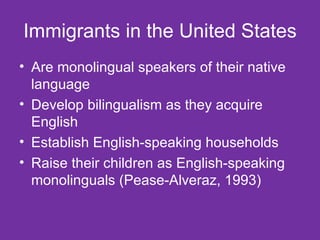 Immigrants in the United States Are monolingual speakers of their native language Develop bilingualism as they acquire English Establish English-speaking households Raise their children as English-speaking monolinguals (Pease-Alveraz, 1993) 