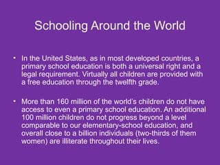 Schooling Around the World In the United States, as in most developed countries, a primary school education is both a universal right and a legal requirement. Virtually all children are provided with a free education through the twelfth grade. More than 160 million of the world’s children do not have access to even a primary school education. An additional 100 million children do not progress beyond a level comparable to our elementary-school education, and overall close to a billion individuals (two-thirds of them women) are illiterate throughout their lives. 