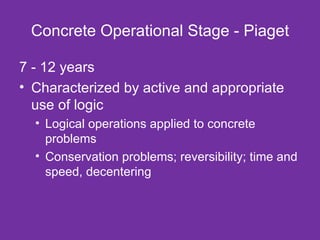 Concrete Operational Stage - Piaget 7 - 12 years Characterized by active and appropriate use of logic Logical operations applied to concrete problems Conservation problems; reversibility; time and speed, decentering 