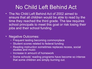 No Child Left Behind Act The No Child Left Behind Act of 2002 aimed to ensure that all children would be able to read by the time they reached the third grade. The law requires school principals to meet this goal or risk losing their jobs and their school funding. Negative Outcomes: Frequent testing becoming commonplace Student scores related to federal funding Reading instruction sometimes replaces recess, social studies and music Increase in amount of homework Some schools’ reading programs have become so intense that some children are simply burning out. 