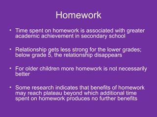 Homework Time spent on homework is associated with greater academic achievement in secondary school Relationship gets less strong for the lower grades; below grade 5, the relationship disappears For older children more homework is not necessarily better Some research indicates that benefits of homework may reach plateau beyond which additional time spent on homework produces no further benefits  