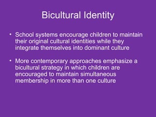 Bicultural Identity School systems encourage children to maintain their original cultural identities while they integrate themselves into dominant culture More contemporary approaches emphasize a bicultural strategy in which children are encouraged to maintain simultaneous membership in more than one culture 