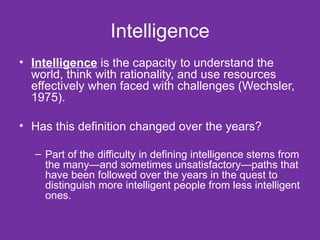 Intelligence Intelligence  is the capacity to understand the world, think with rationality, and use resources effectively when faced with challenges (Wechsler, 1975). Has this definition changed over the years?  Part of the difficulty in defining intelligence stems from the many—and sometimes unsatisfactory—paths that have been followed over the years in the quest to distinguish more intelligent people from less intelligent ones. 
