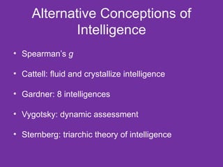 Alternative Conceptions of Intelligence Spearman’s  g Cattell: fluid and crystallize intelligence Gardner: 8 intelligences Vygotsky: dynamic assessment Sternberg: triarchic theory of intelligence 
