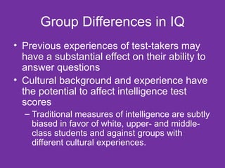 Group Differences in IQ Previous experiences of test-takers may have a substantial effect on their ability to answer questions Cultural background and experience have the potential to affect intelligence test scores  Traditional measures of intelligence are subtly biased in favor of white, upper- and middle-class students and against groups with different cultural experiences. 