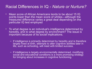 Racial Differences in IQ -  Nature or Nurture? Mean score of African Americans tends to be about 15 IQ points lower than the mean score of whites—although the measured difference varies a great deal depending on the particular IQ test employed  To what degree is an individual’s intelligence determined by heredity, and to what degree by environment? The issue is important because of its social implications.  If intelligence is primarily determined by heredity and is therefore largely fixed at birth, attempts to alter cognitive abilities later in life, such as schooling, will meet with limited success.  If intelligence is largely environmentally determined, modifying social and educational conditions is a more promising strategy for bringing about increases in cognitive functioning. 
