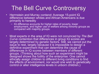 The Bell Curve Controversy  Herrnstein and Murray contend: Average 15-point IQ difference between whites and African Americans is due primarily to heredity IQ difference accounts for higher rates of poverty, lower employment, and higher use of welfare among minority groups as compared with majority groups. Most experts in the area of IQ were not convinced by  The Bell Curve  contention that differences in group IQ scores are largely determined by genetic factors. Still, we cannot put the issue to rest, largely because it is impossible to design a definitive experiment that can determine the cause of differences in IQ scores between members of different groups. (Thinking about how such an experiment might be designed shows the futility of the enterprise: One cannot ethically assign children to different living conditions to find the effects of environment, nor would one wish to genetically control or alter intelligence levels in unborn children.) 