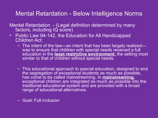 Mental Retardation - Below Intelligence Norms Mental Retardation  - (Legal definition determined by many factors, including IQ score) Public Law 94-142, the Education for All Handicapped Children Act:  The intent of the law—an intent that has been largely realized—was to ensure that children with special needs received a full education in the  least restrictive environment ,  the setting most similar to that of children without special needs. This educational approach to special education, designed to end the segregation of exceptional students as much as possible, has come to be called mainstreaming. In  mainstreaming ,  exceptional children are integrated as much as possible into the traditional educational system and are provided with a broad range of educational alternatives. Goal: Full inclusion 