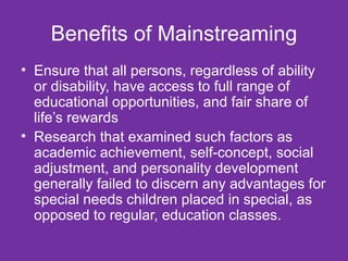 Benefits of Mainstreaming Ensure that all persons, regardless of ability or disability, have access to full range of educational opportunities, and fair share of life’s rewards  Research that examined such factors as academic achievement, self-concept, social adjustment, and personality development generally failed to discern any advantages for special needs children placed in special, as opposed to regular, education classes.  