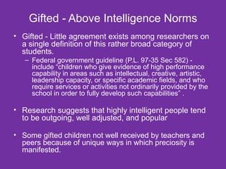 Gifted - Above Intelligence Norms Gifted - Little agreement exists among researchers on a single definition of this rather broad category of students.  Federal government guideline (P.L. 97-35 Sec 582) - include “children who give evidence of high performance capability in areas such as intellectual, creative, artistic, leadership capacity, or specific academic fields, and who require services or activities not ordinarily provided by the school in order to fully develop such capabilities” . Research suggests that highly intelligent people tend to be outgoing, well adjusted, and popular   Some gifted children not well received by teachers and peers because of unique ways in which preciosity is manifested. 