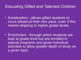Educating Gifted and Talented Children Acceleration -   allows gifted students to move ahead at their own pace, even if this means skipping to higher grade levels. Enrichment - through which students are kept at grade level but are enrolled in special programs and given individual activities to allow greater depth of study on a given topic.  