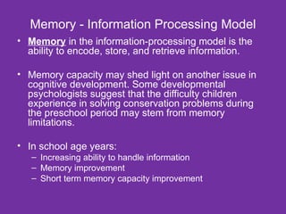 Memory - Information Processing Model Memory  in the information-processing model is the ability to encode, store, and retrieve information. Memory capacity may shed light on another issue in cognitive development. Some developmental psychologists suggest that the difficulty children experience in solving conservation problems during the preschool period may stem from memory limitations. In school age years: Increasing ability to handle information Memory improvement Short term memory capacity improvement 