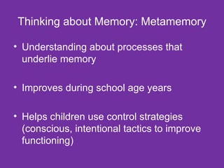 Thinking about Memory: Metamemory Understanding about processes that underlie memory Improves during school age years Helps children use control strategies (conscious, intentional tactics to improve functioning) 