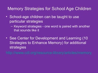 Memory Strategies for School Age Children School-age children can be taught to use particular strategies Keyword strategies - one word is paired with another that sounds like it See Center for Development and Learning (10 Strategies to Enhance Memory) for additional strategies http://www.cdl.org/resource-library/articles/memory_strategies_May06.php?type=recent&id=Yes 