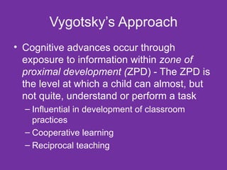 Vygotsky’s Approach Cognitive advances occur through exposure to information within  zone of proximal development ( ZPD) - The ZPD is the level at which a child can almost, but not quite, understand or perform a task Influential in development of classroom practices Cooperative learning Reciprocal teaching 