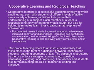 Cooperative Learning and Reciprocal Teaching Cooperative learning is a successful teaching strategy in which small teams, each with students of different levels of ability, use a variety of learning activities to improve their understanding of a subject. Each member of a team is responsible not only for learning what is taught but also for helping teammates learn, thus creating an atmosphere of achievement.  Documented results include improved academic achievement, improved behavior and attendance, increased self-confidence and motivation, and increased liking of school and classmates. Cooperative learning is also relatively easy to implement and is inexpensive.  Reciprocal teaching refers to an instructional activity that takes place in the form of a dialogue between teachers and students regarding segments of text. The dialogue is structured by the use of four strategies: summarizing, question generating, clarifying, and predicting. The teacher and students take turns assuming the role of teacher in leading this dialogue.  