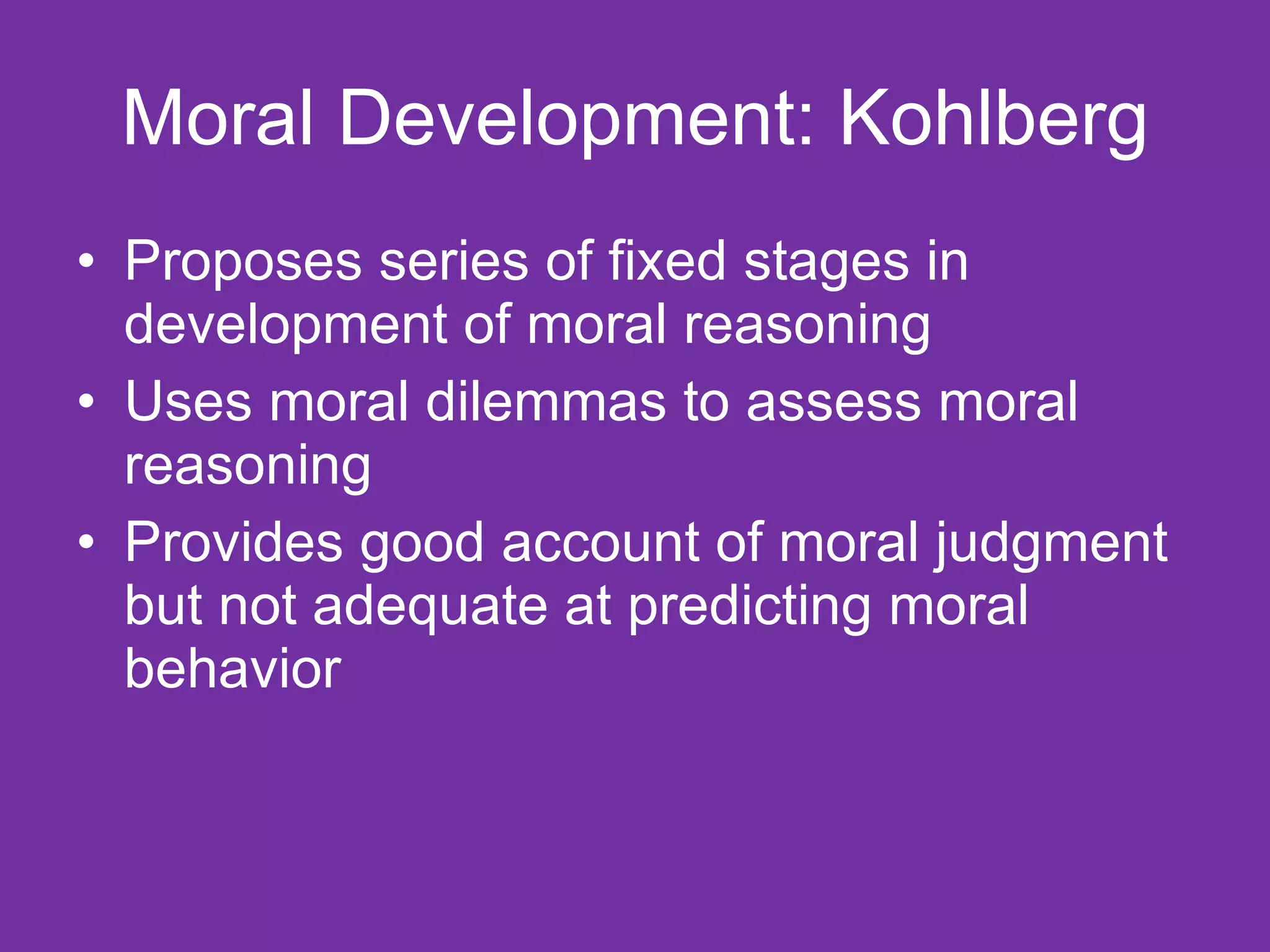Moral Development: Kohlberg Proposes series of fixed stages in development of moral reasoning Uses moral dilemmas to assess moral reasoning Provides good account of moral judgment but not adequate at predicting moral behavior 