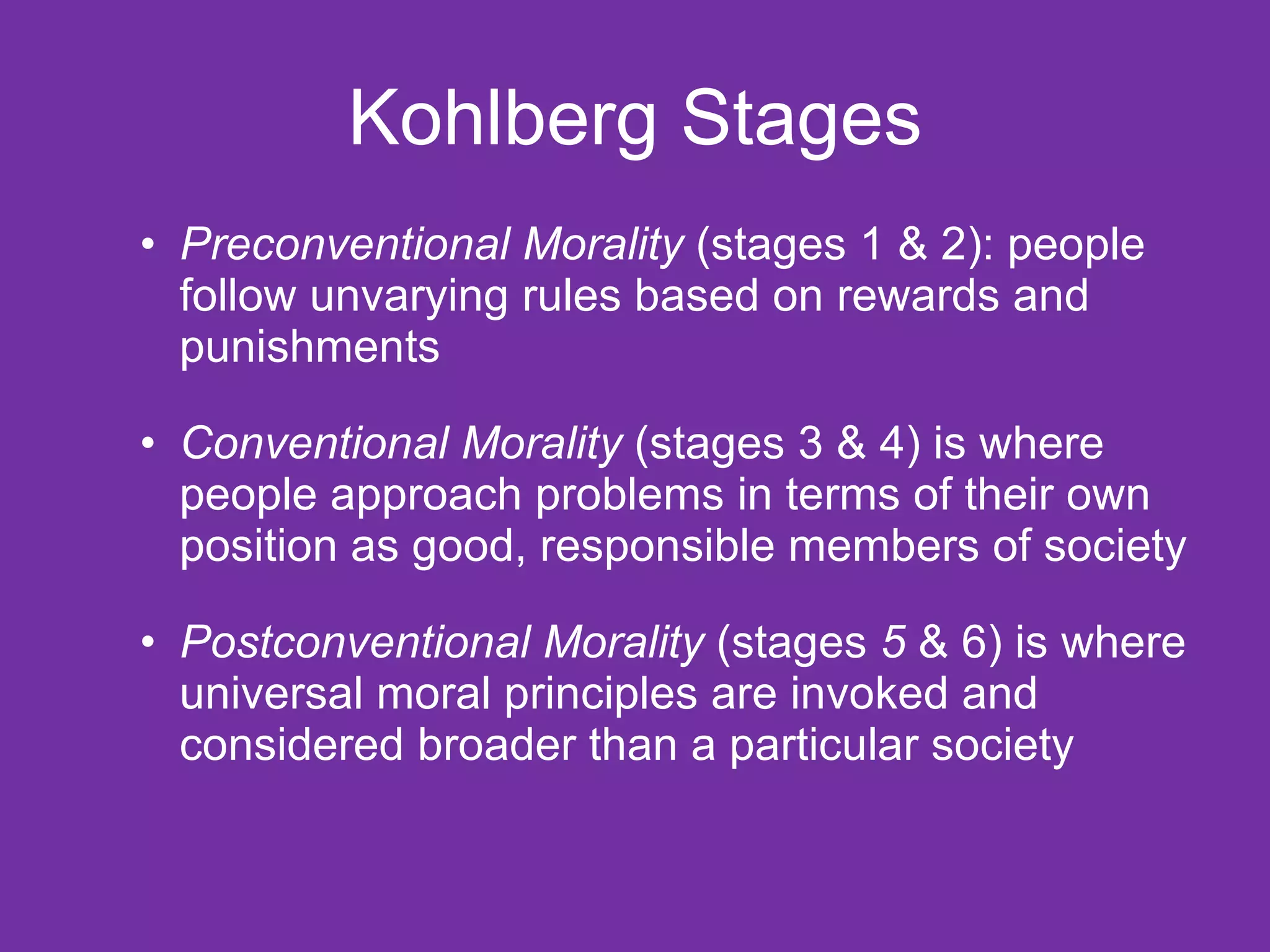 Kohlberg Stages Preconventional Morality  (stages 1 & 2): people follow unvarying rules based on rewards and punishments Conventional Morality  (stages 3 & 4) is where people approach problems in terms of their own position as good, responsible members of society Postconventional Morality  (stages  5  & 6) is where universal moral principles are invoked and considered broader than a particular society 