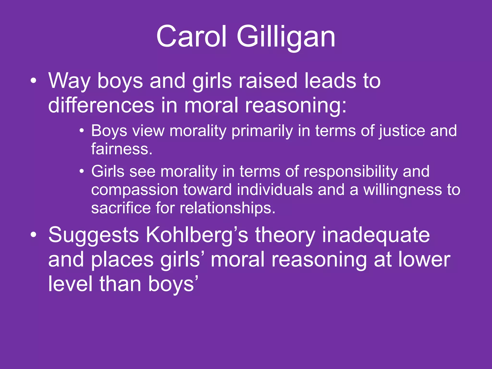 Carol Gilligan Way boys and girls raised leads to differences in moral reasoning: Boys view morality primarily in terms of justice and fairness. Girls see morality in terms of responsibility and compassion toward individuals and a willingness to sacrifice for relationships. Suggests Kohlberg’s theory inadequate and places girls’ moral reasoning at lower level than boys’ 