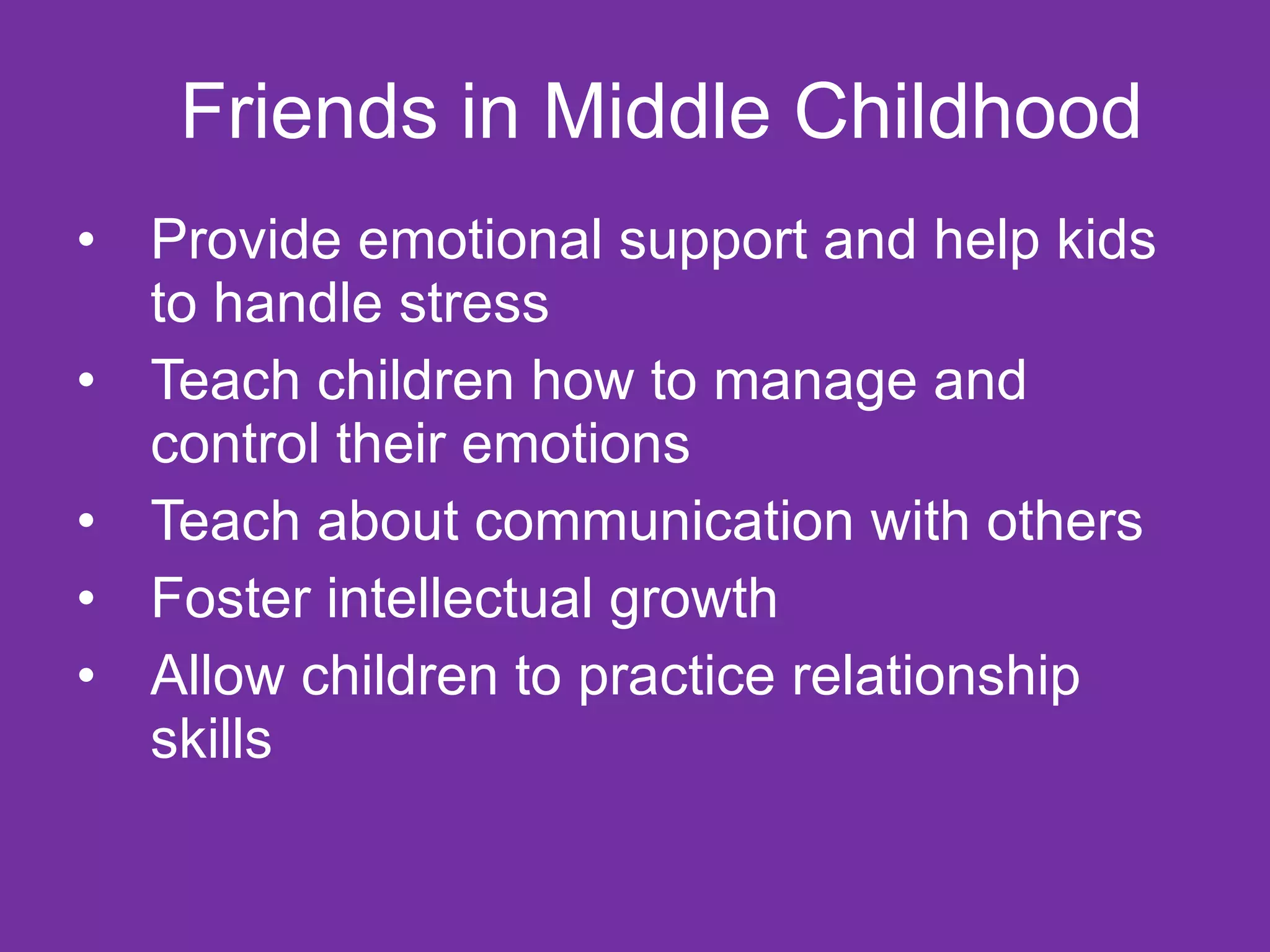 Friends in Middle Childhood Provide emotional support and help kids to handle stress Teach children how to manage and control their emotions Teach about communication with others Foster intellectual growth Allow children to practice relationship skills 
