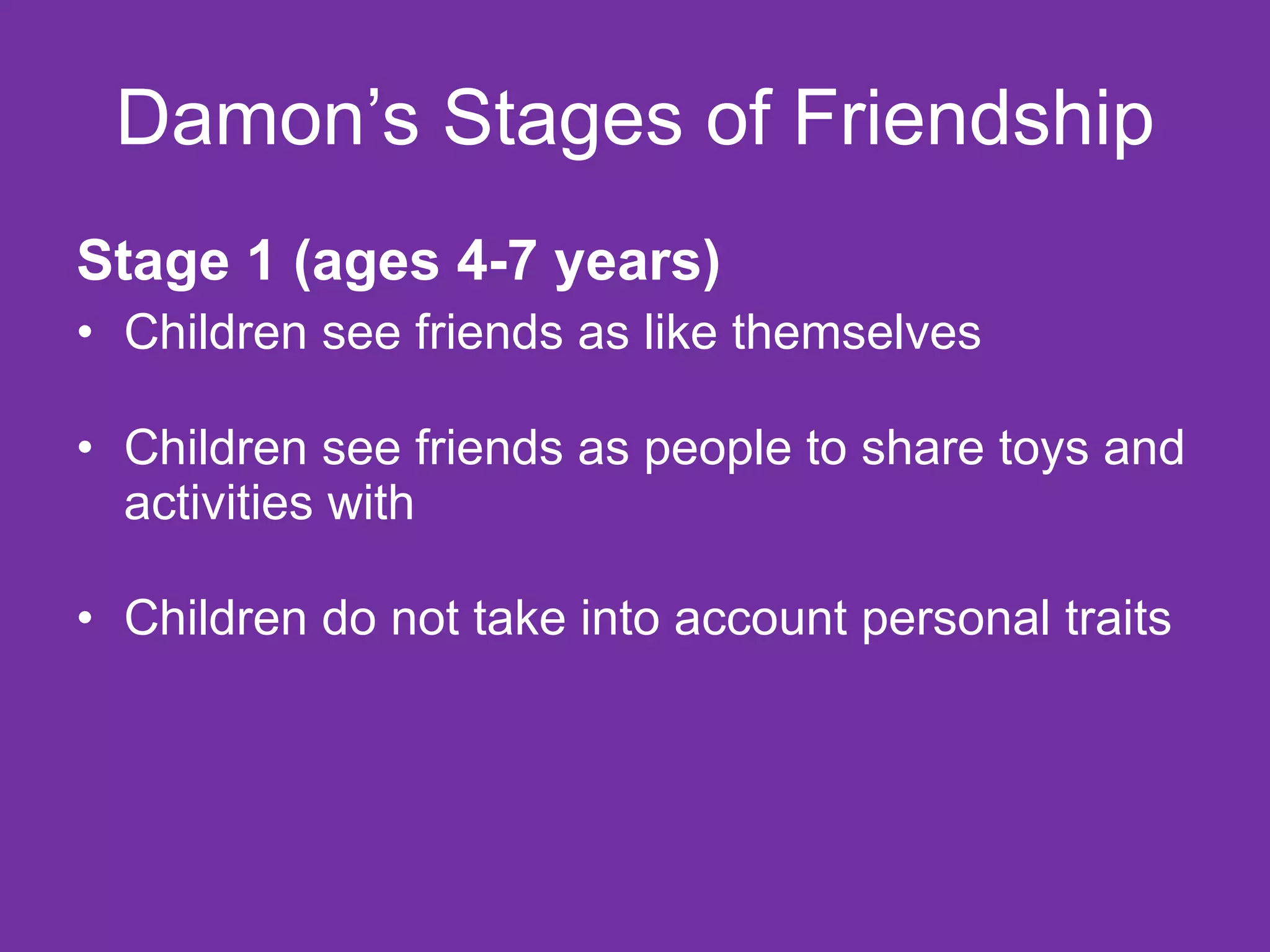 Damon’s Stages of Friendship Stage 1 (ages 4-7 years) Children see friends as like themselves Children see friends as people to share toys and activities with Children do not take into account personal traits 