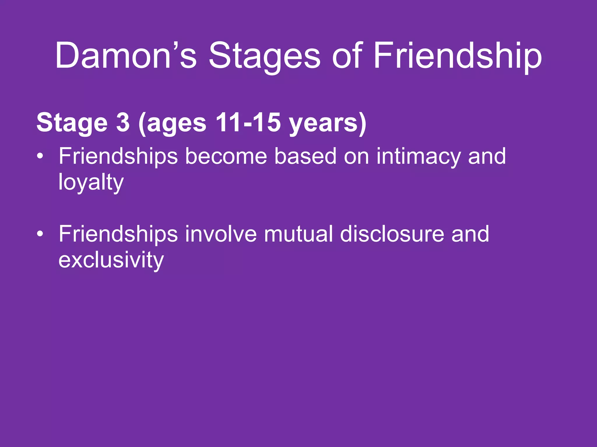 Damon’s Stages of Friendship Stage 3 (ages 11-15 years) Friendships become based on intimacy and loyalty Friendships involve mutual disclosure and exclusivity 