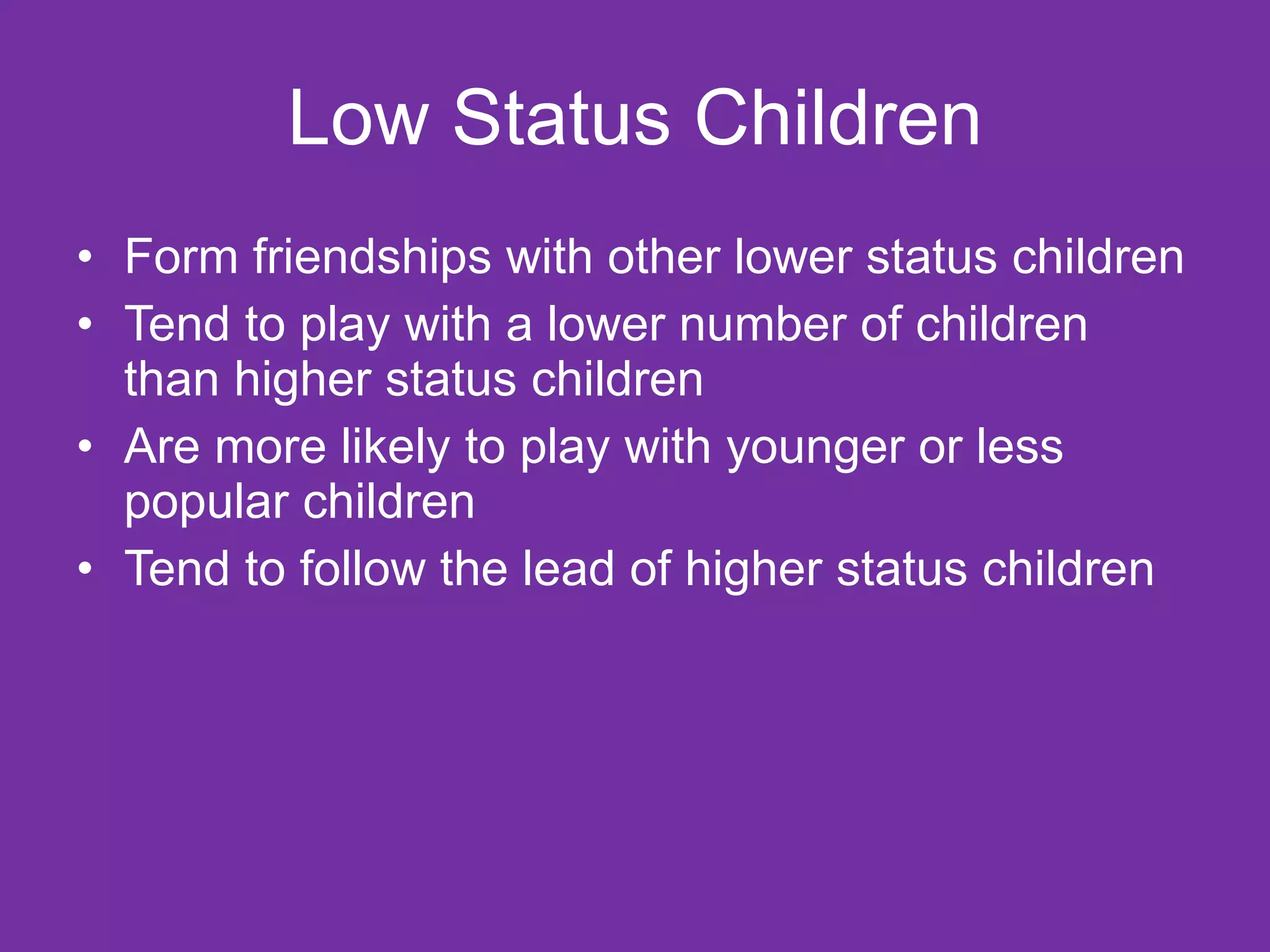 Low Status Children Form friendships with other lower status children Tend to play with a lower number of children than higher status children Are more likely to play with younger or less popular children Tend to follow the lead of higher status children 