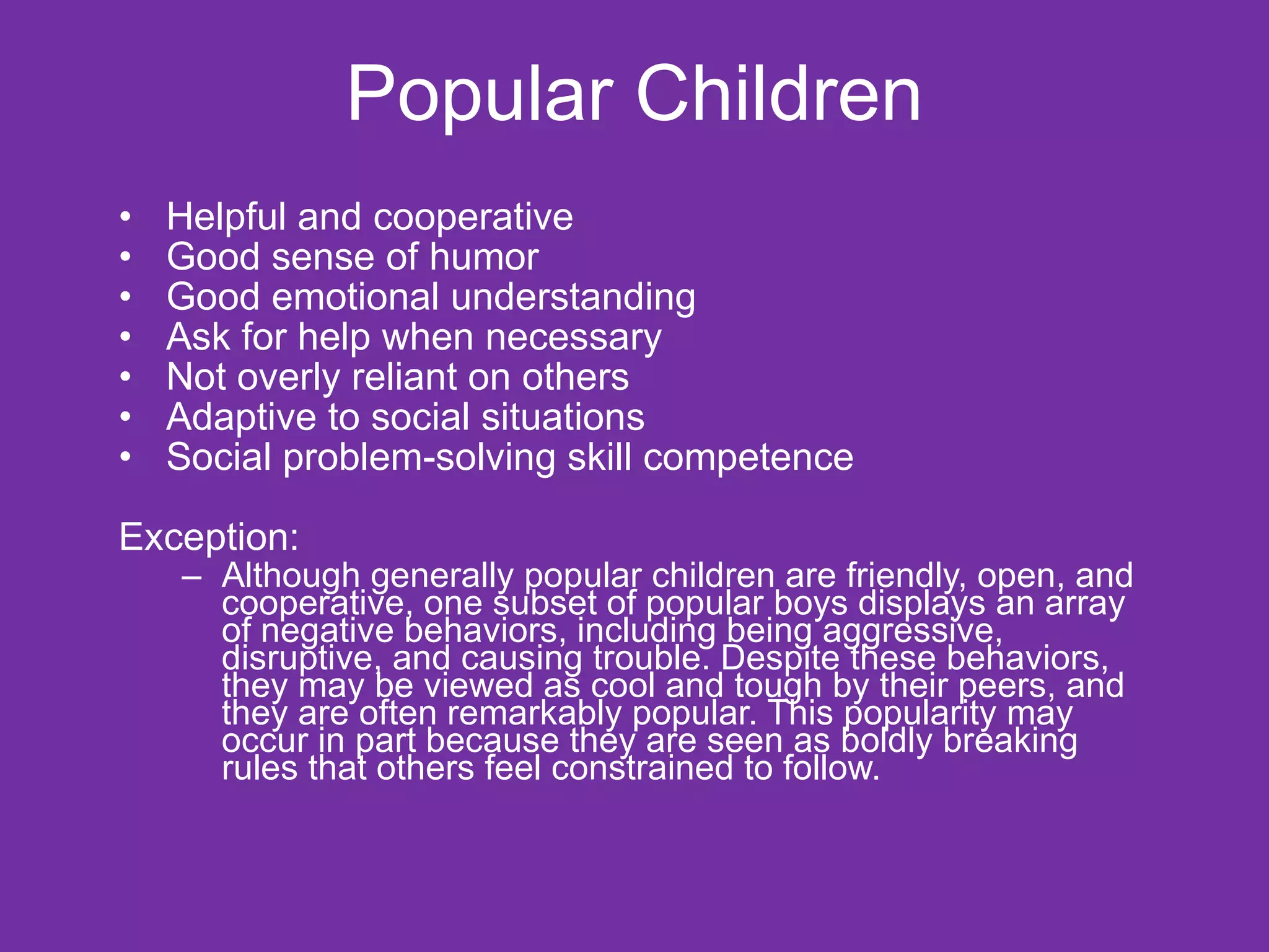 Popular Children Helpful and cooperative Good sense of humor Good emotional understanding Ask for help when necessary Not overly reliant on others Adaptive to social situations Social problem-solving skill competence Exception: Although generally popular children are friendly, open, and cooperative, one subset of popular boys displays an array of negative behaviors, including being aggressive, disruptive, and causing trouble. Despite these behaviors, they may be viewed as cool and tough by their peers, and they are often remarkably popular. This popularity may occur in part because they are seen as boldly breaking rules that others feel constrained to follow. 